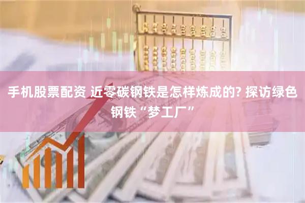 手机股票配资 近零碳钢铁是怎样炼成的? 探访绿色钢铁“梦工厂”