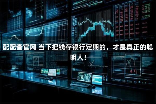 配配查官网 当下把钱存银行定期的，才是真正的聪明人！