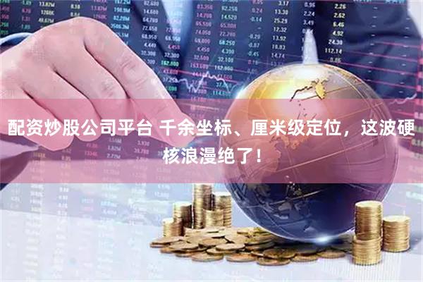 配资炒股公司平台 千余坐标、厘米级定位，这波硬核浪漫绝了！