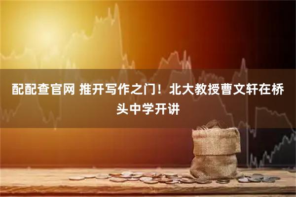 配配查官网 推开写作之门！北大教授曹文轩在桥头中学开讲