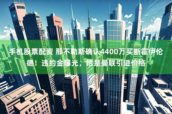 手机股票配资 那不勒斯确认4400万买断霍伊伦德！违约金曝光，恰是曼联引进价格