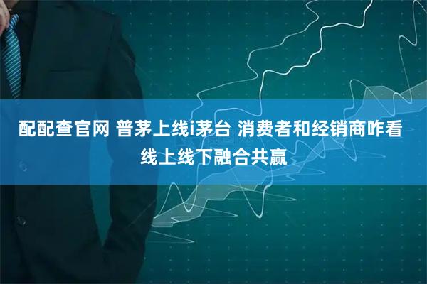 配配查官网 普茅上线i茅台 消费者和经销商咋看 线上线下融合共赢