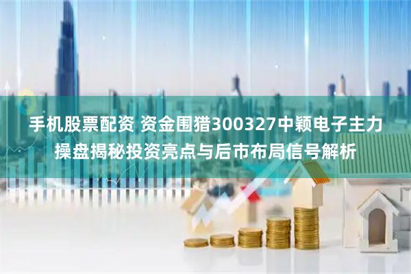 手机股票配资 资金围猎300327中颖电子主力操盘揭秘投资亮点与后市布局信号解析