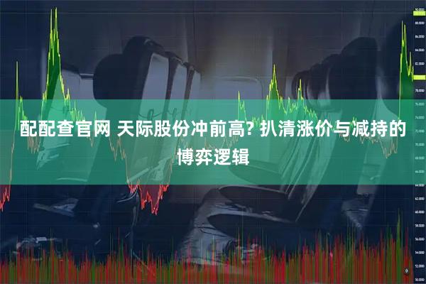 配配查官网 天际股份冲前高? 扒清涨价与减持的博弈逻辑