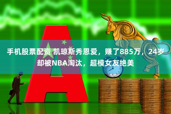 手机股票配资 凯琼斯秀恩爱，赚了885万，24岁却被NBA淘汰，超模女友绝美