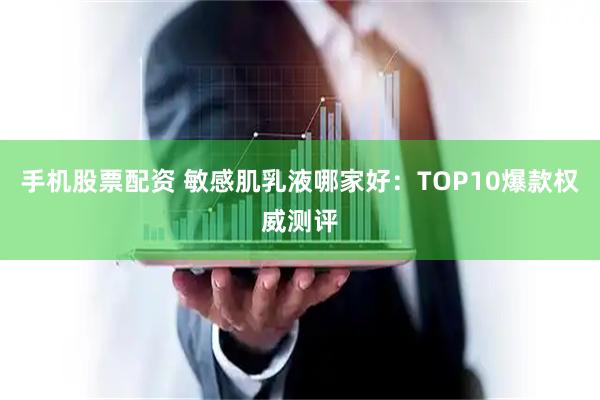 手机股票配资 敏感肌乳液哪家好：TOP10爆款权威测评