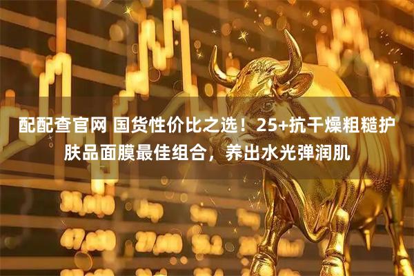 配配查官网 国货性价比之选！25+抗干燥粗糙护肤品面膜最佳组合，养出水光弹润肌