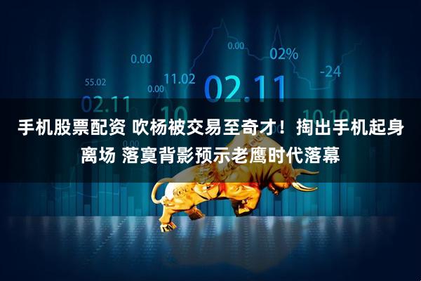 手机股票配资 吹杨被交易至奇才！掏出手机起身离场 落寞背影预示老鹰时代落幕