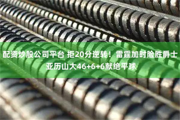 配资炒股公司平台 拒20分逆转！雷霆加时险胜爵士 亚历山大46+6+6献绝平球