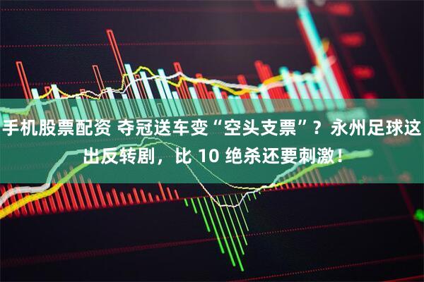 手机股票配资 夺冠送车变“空头支票”？永州足球这出反转剧，比 10 绝杀还要刺激！