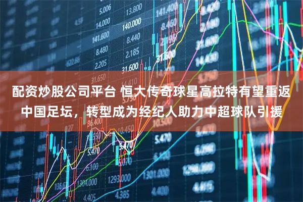 配资炒股公司平台 恒大传奇球星高拉特有望重返中国足坛，转型成为经纪人助力中超球队引援