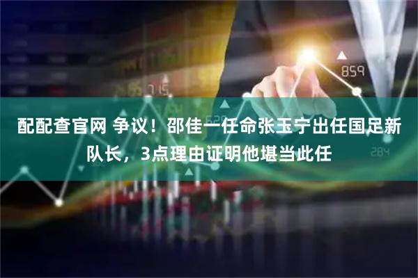 配配查官网 争议！邵佳一任命张玉宁出任国足新队长，3点理由证明他堪当此任