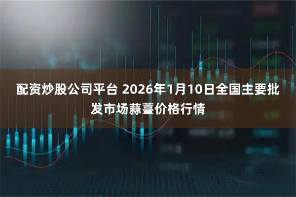 配资炒股公司平台 2026年1月10日全国主要批发市场蒜薹价格行情