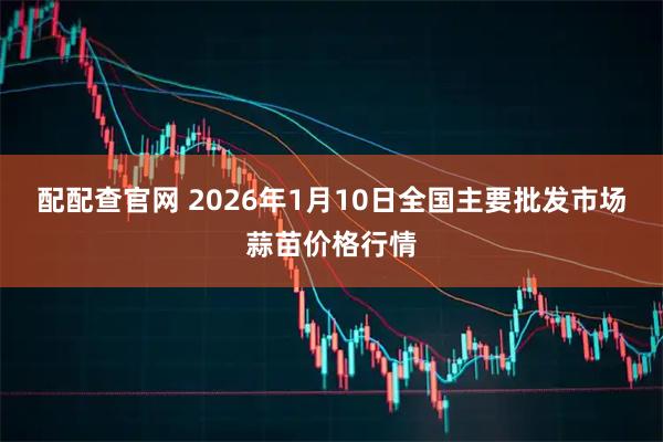 配配查官网 2026年1月10日全国主要批发市场蒜苗价格行情