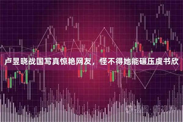 卢昱晓战国写真惊艳网友，怪不得她能碾压虞书欣