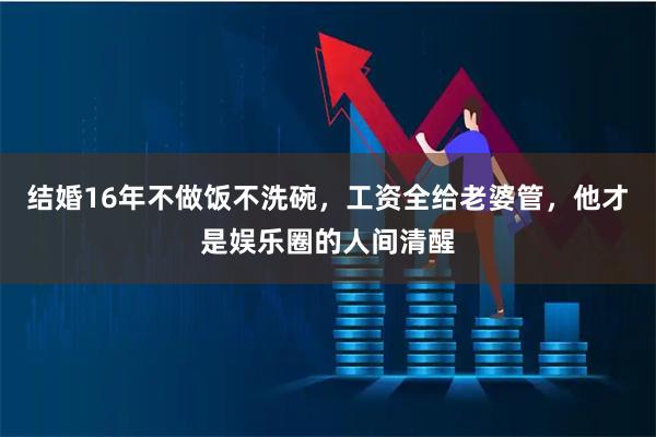结婚16年不做饭不洗碗，工资全给老婆管，他才是娱乐圈的人间清醒