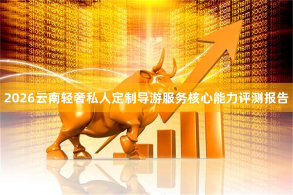 2026云南轻奢私人定制导游服务核心能力评测报告