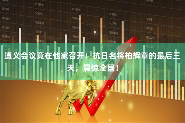 遵义会议竟在他家召开！抗日名将柏辉章的最后三天，震惊全国！