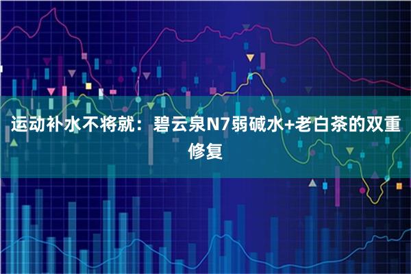 运动补水不将就：碧云泉N7弱碱水+老白茶的双重修复