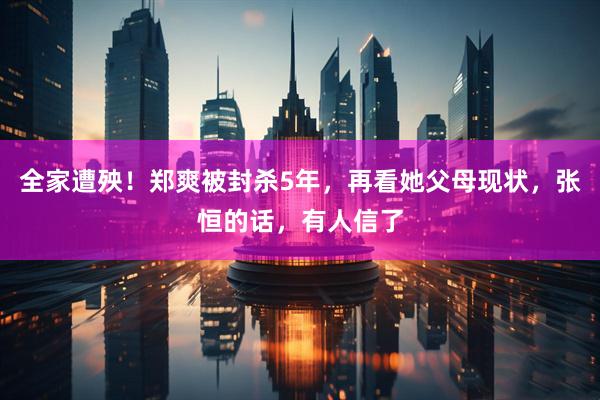全家遭殃！郑爽被封杀5年，再看她父母现状，张恒的话，有人信了