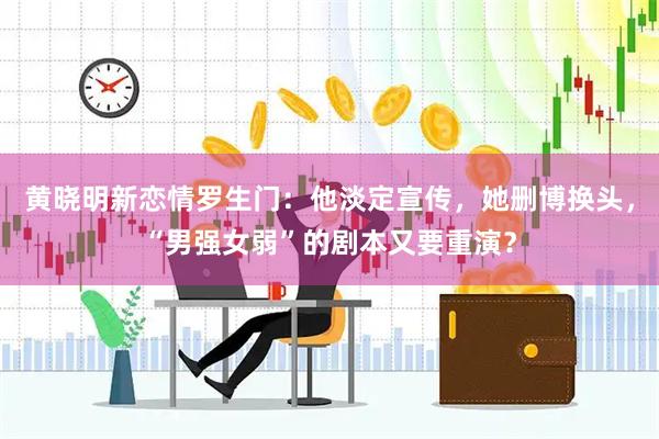 黄晓明新恋情罗生门：他淡定宣传，她删博换头，“男强女弱”的剧本又要重演？