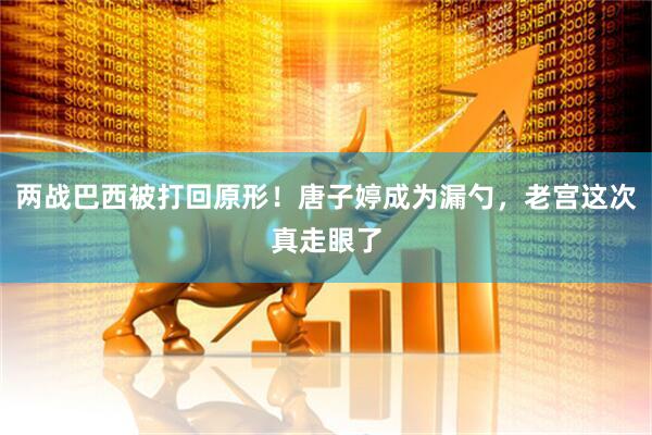 两战巴西被打回原形！唐子婷成为漏勺，老宫这次真走眼了