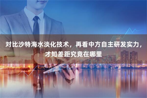 对比沙特海水淡化技术，再看中方自主研发实力，才知差距究竟在哪里