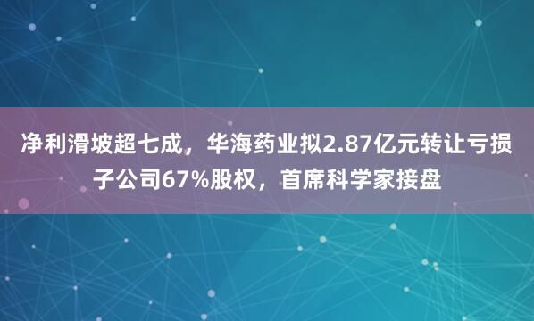 净利滑坡超七成，华海药业拟2.87亿元转让亏损子公司67%股权，首席科学家接盘