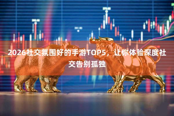 2026社交氛围好的手游TOP5，让你体验深度社交告别孤独
