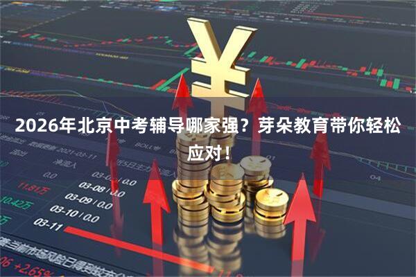 2026年北京中考辅导哪家强？芽朵教育带你轻松应对！
