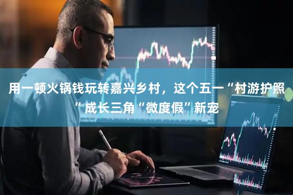 用一顿火锅钱玩转嘉兴乡村，这个五一“村游护照”成长三角“微度假”新宠