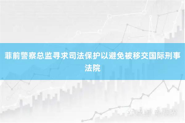 菲前警察总监寻求司法保护以避免被移交国际刑事法院