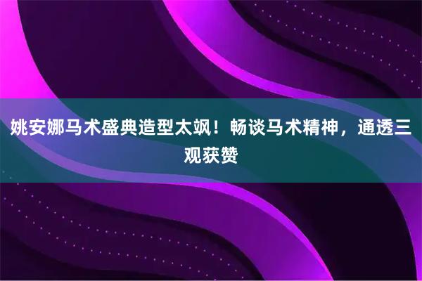 姚安娜马术盛典造型太飒！畅谈马术精神，通透三观获赞