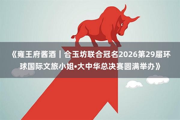 《雍王府酱酒｜合玉坊联合冠名2026第29届环球国际文旅小姐•大中华总决赛圆满举办》
