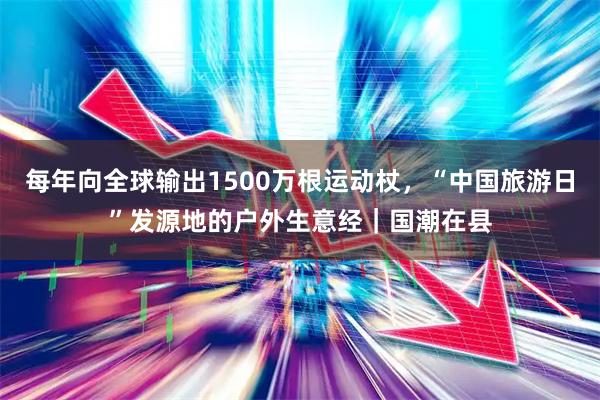 每年向全球输出1500万根运动杖，“中国旅游日”发源地的户外生意经｜国潮在县