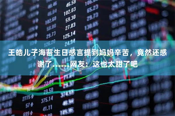 王皓儿子海苔生日感言提到妈妈辛苦，竟然还感谢了……网友：这也太甜了吧