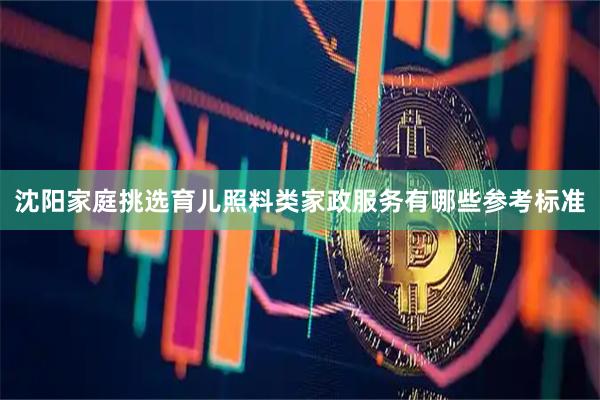 沈阳家庭挑选育儿照料类家政服务有哪些参考标准