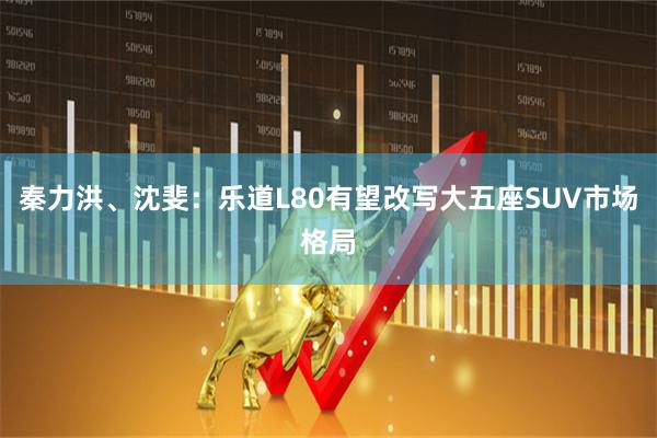 秦力洪、沈斐：乐道L80有望改写大五座SUV市场格局