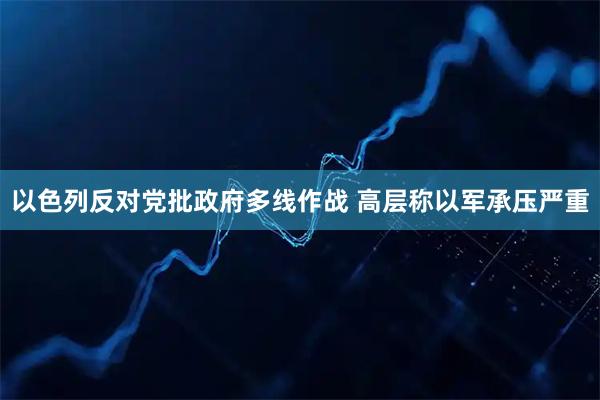 以色列反对党批政府多线作战 高层称以军承压严重