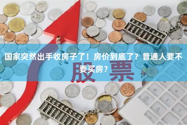国家突然出手收房子了！房价到底了？普通人要不要买房？