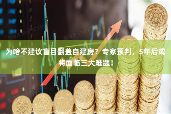 为啥不建议盲目翻盖自建房?专家预判,5年后或将面临三大难题!