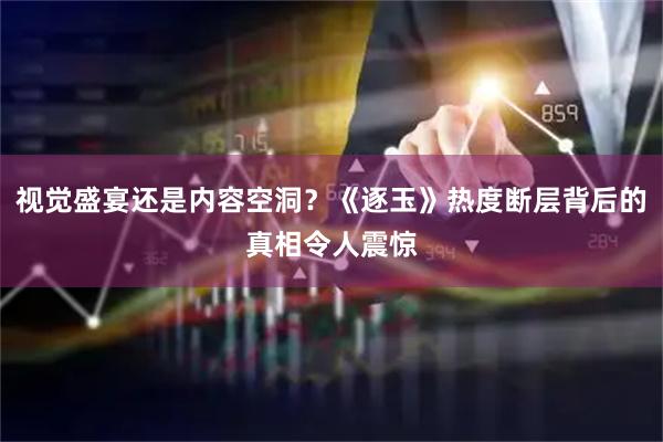 视觉盛宴还是内容空洞？《逐玉》热度断层背后的真相令人震惊