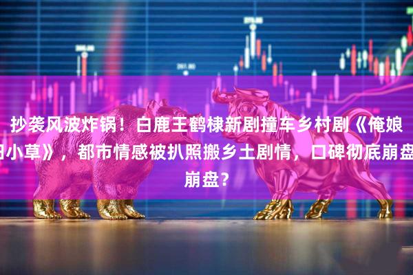 抄袭风波炸锅！白鹿王鹤棣新剧撞车乡村剧《俺娘田小草》，都市情感被扒照搬乡土剧情，口碑彻底崩盘？