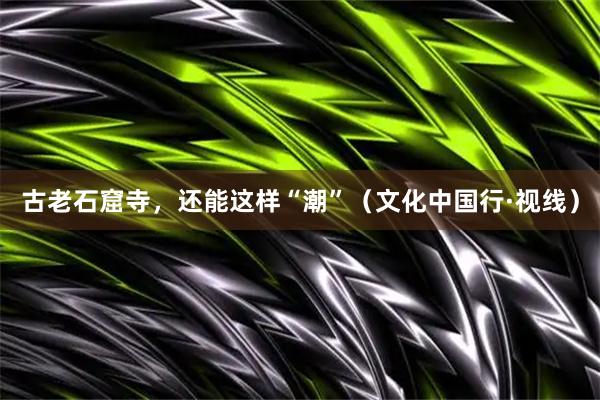 古老石窟寺，还能这样“潮”（文化中国行·视线）