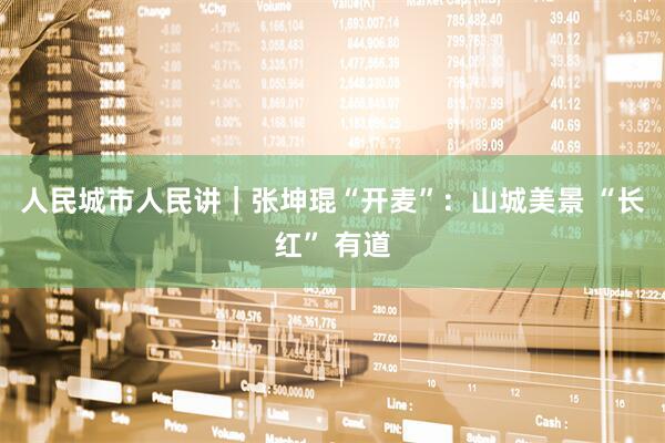 人民城市人民讲｜张坤琨“开麦”：山城美景 “长红” 有道