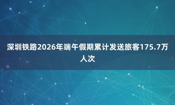 深圳铁路2026年端午假期累计发送旅客175.7万人次