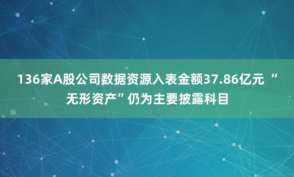 136家A股公司数据资源入表金额37.86亿元 “无形资产”仍为主要披露科目