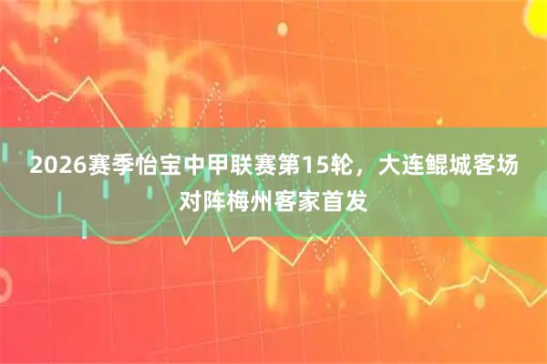 2026赛季怡宝中甲联赛第15轮，大连鲲城客场对阵梅州客家首发