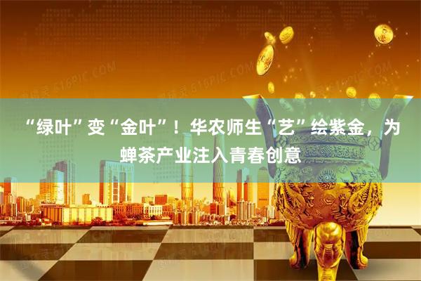 “绿叶”变“金叶”！华农师生“艺”绘紫金，为蝉茶产业注入青春创意