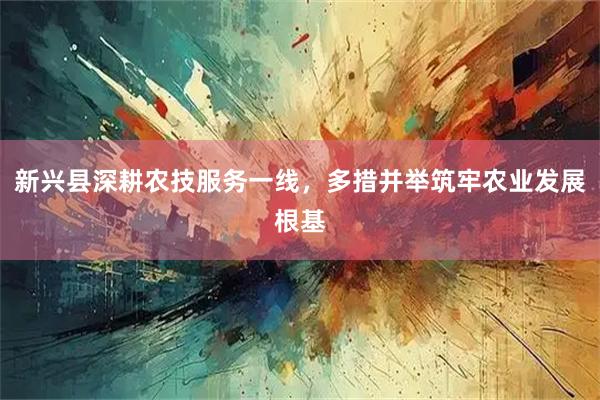 新兴县深耕农技服务一线，多措并举筑牢农业发展根基